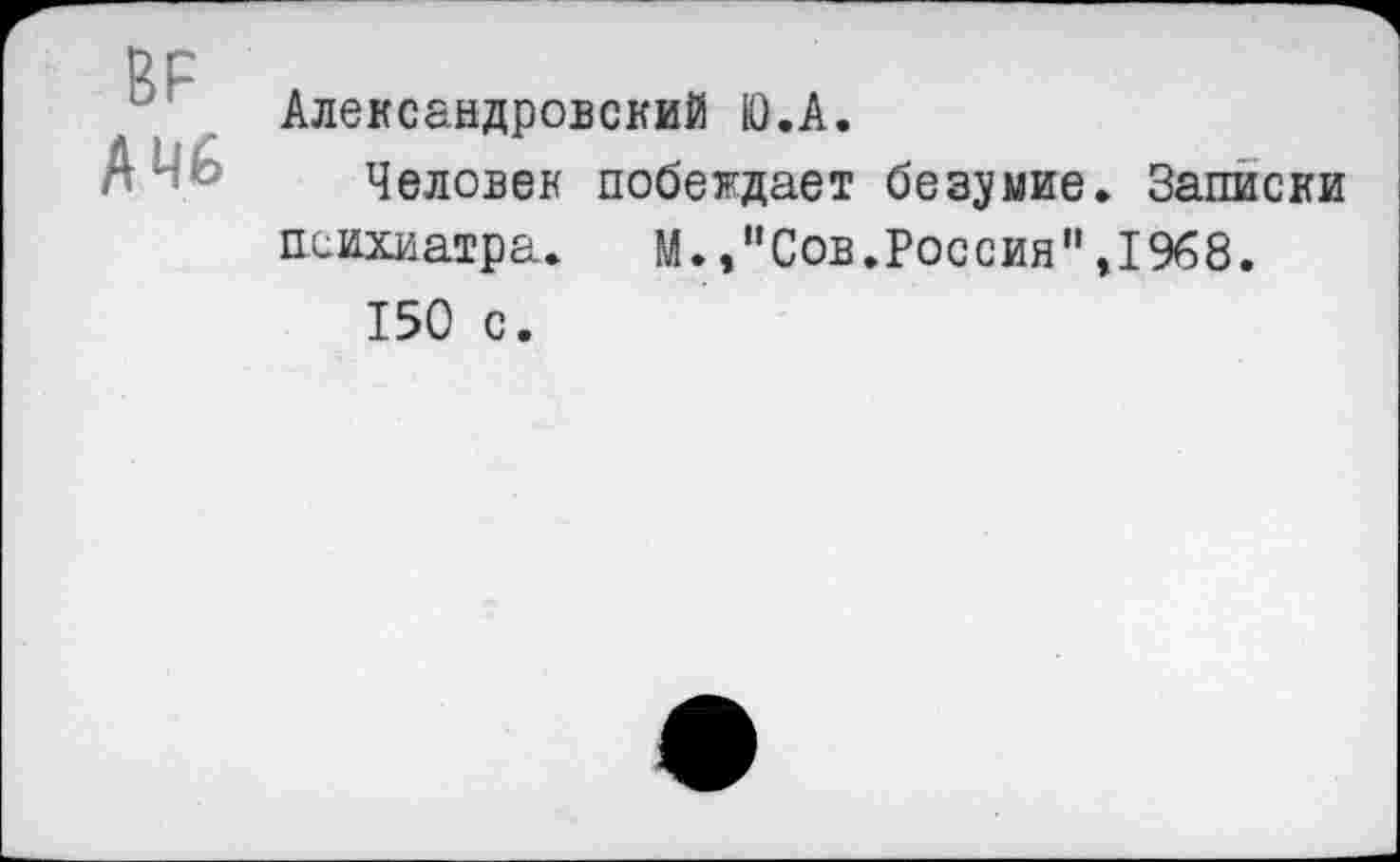 ﻿ВР
А 46
Александровский Ю.А.
Человек побеждает безумие. Записки психиатра. М.,"Сов.Россия",1968.
150 с.